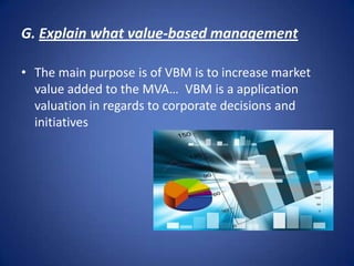G. Explain what value-based management  The main purpose is of VBM is to increase market value added to the MVA… VBM is a application valuation in regards to corporate decisions and initiatives  