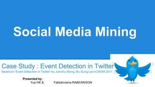 Social Media Mining 
Case Study : Event Detection in Twitter 
Based on 'Event Detection in Twitter' by Jianshu Weng, Bu-Sung Lee ICWSM 2011 
Presented by : 
Yue HE & Falitokiniaina RABEARISON 
 