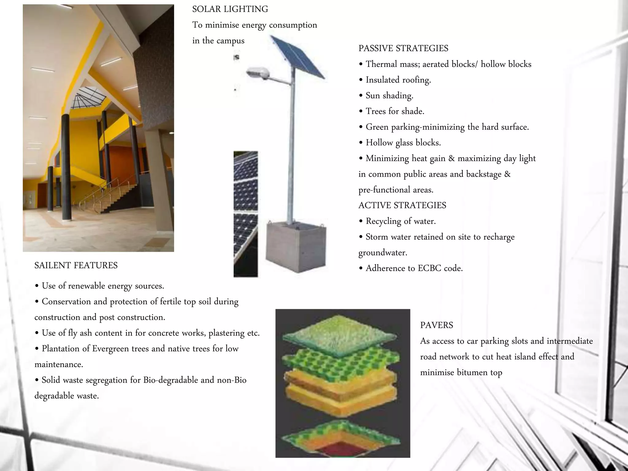 • Use of renewable energy sources.
• Conservation and protection of fertile top soil during
construction and post construction.
• Use of fly ash content in for concrete works, plastering etc.
• Plantation of Evergreen trees and native trees for low
maintenance.
• Solid waste segregation for Bio-degradable and non-Bio
degradable waste.
PASSIVE STRATEGIES
• Thermal mass; aerated blocks/ hollow blocks
• Insulated roofing.
• Sun shading.
• Trees for shade.
• Green parking-minimizing the hard surface.
• Hollow glass blocks.
• Minimizing heat gain & maximizing day light
in common public areas and backstage &
pre-functional areas.
ACTIVE STRATEGIES
• Recycling of water.
• Storm water retained on site to recharge
groundwater.
• Adherence to ECBC code.SAILENT FEATURES
SOLAR LIGHTING
To minimise energy consumption
in the campus
PAVERS
As access to car parking slots and intermediate
road network to cut heat island effect and
minimise bitumen top
 