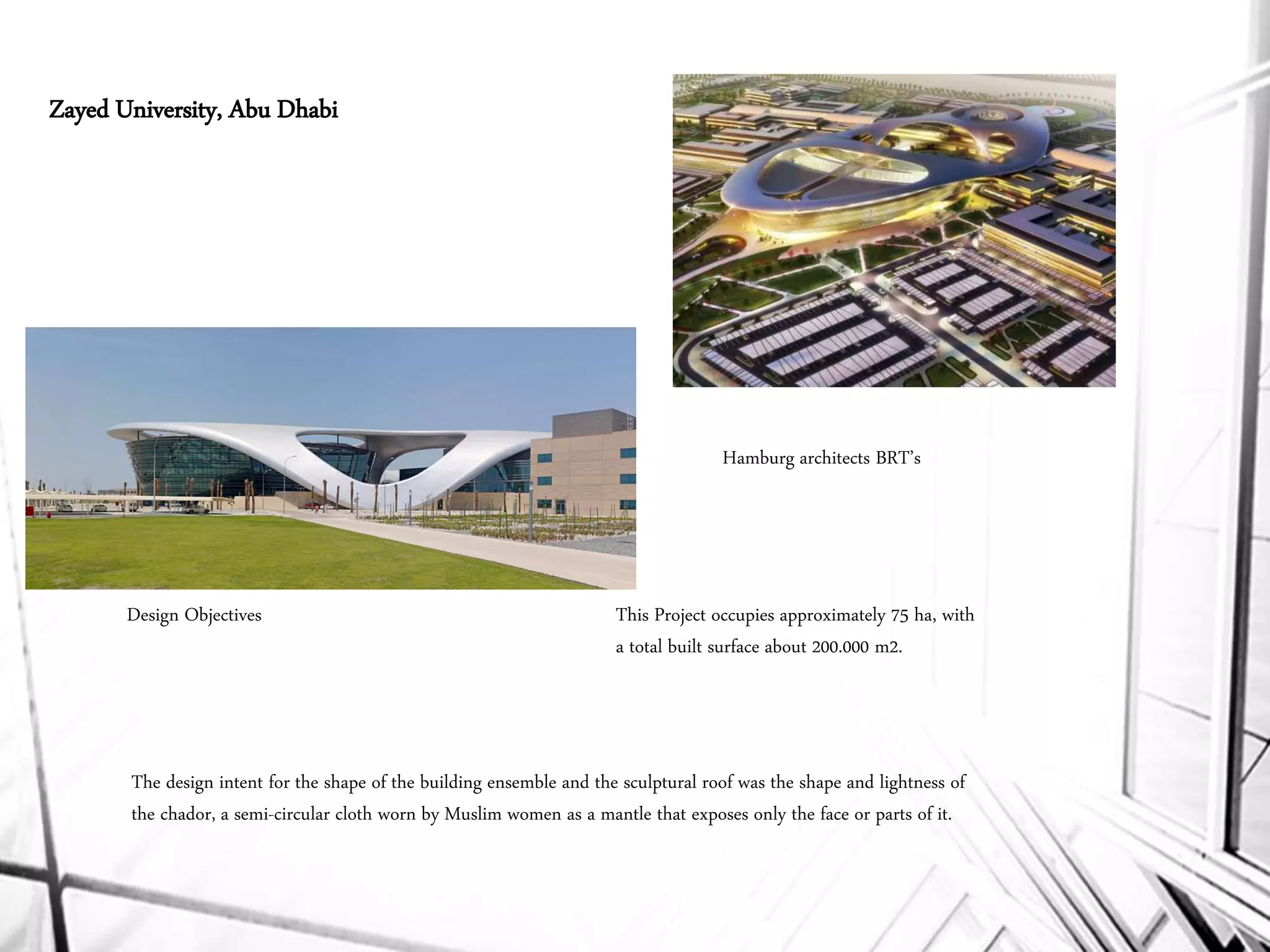 Hamburg architects BRT’s
The design intent for the shape of the building ensemble and the sculptural roof was the shape and lightness of
the chador, a semi-circular cloth worn by Muslim women as a mantle that exposes only the face or parts of it.
This Project occupies approximately 75 ha, with
a total built surface about 200.000 m2.
Zayed University, Abu Dhabi
Design Objectives
 