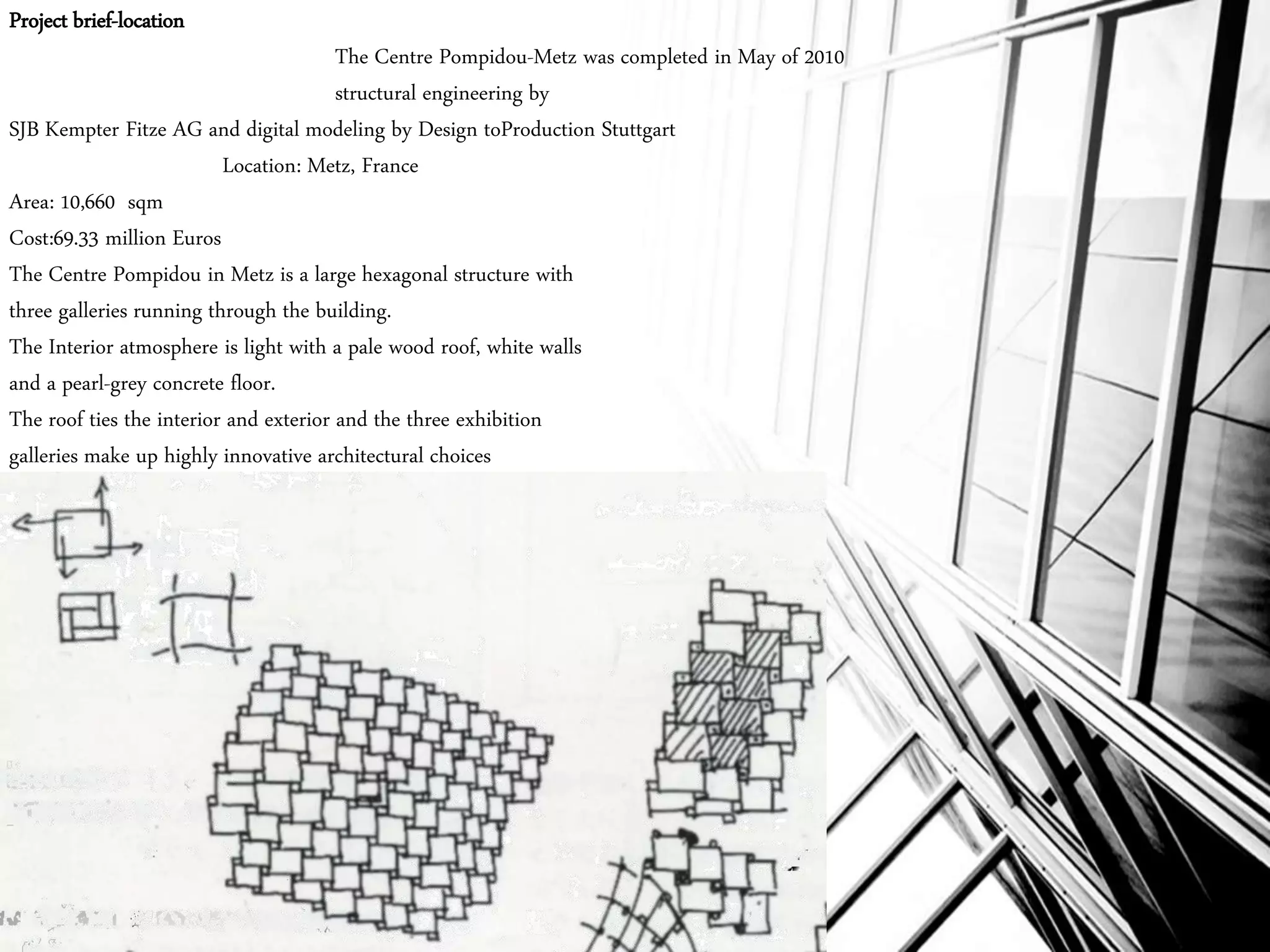 Project brief-location
The Centre Pompidou-Metz was completed in May of 2010
structural engineering by
SJB Kempter Fitze AG and digital modeling by Design toProduction Stuttgart
Location: Metz, France
Area: 10,660 sqm
Cost:69.33 million Euros
The Centre Pompidou in Metz is a large hexagonal structure with
three galleries running through the building.
The Interior atmosphere is light with a pale wood roof, white walls
and a pearl-grey concrete floor.
The roof ties the interior and exterior and the three exhibition
galleries make up highly innovative architectural choices
 