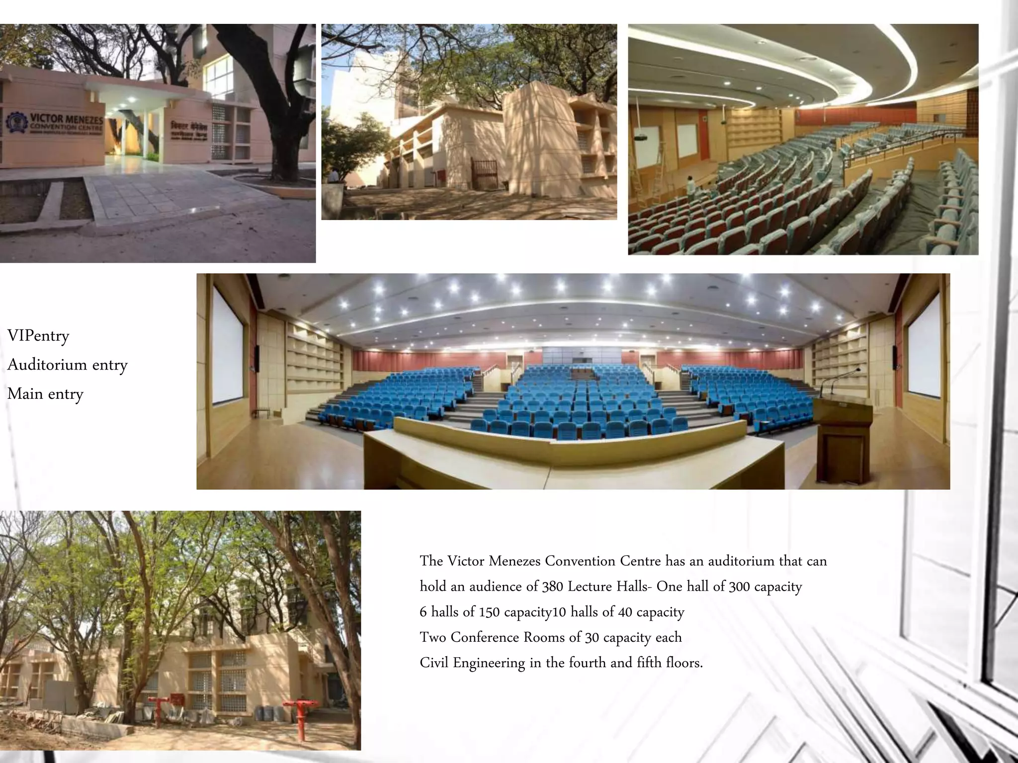 VIPentry
Auditorium entry
Main entry
The Victor Menezes Convention Centre has an auditorium that can
hold an audience of 380 Lecture Halls- One hall of 300 capacity
6 halls of 150 capacity10 halls of 40 capacity
Two Conference Rooms of 30 capacity each
Civil Engineering in the fourth and fifth floors.
 