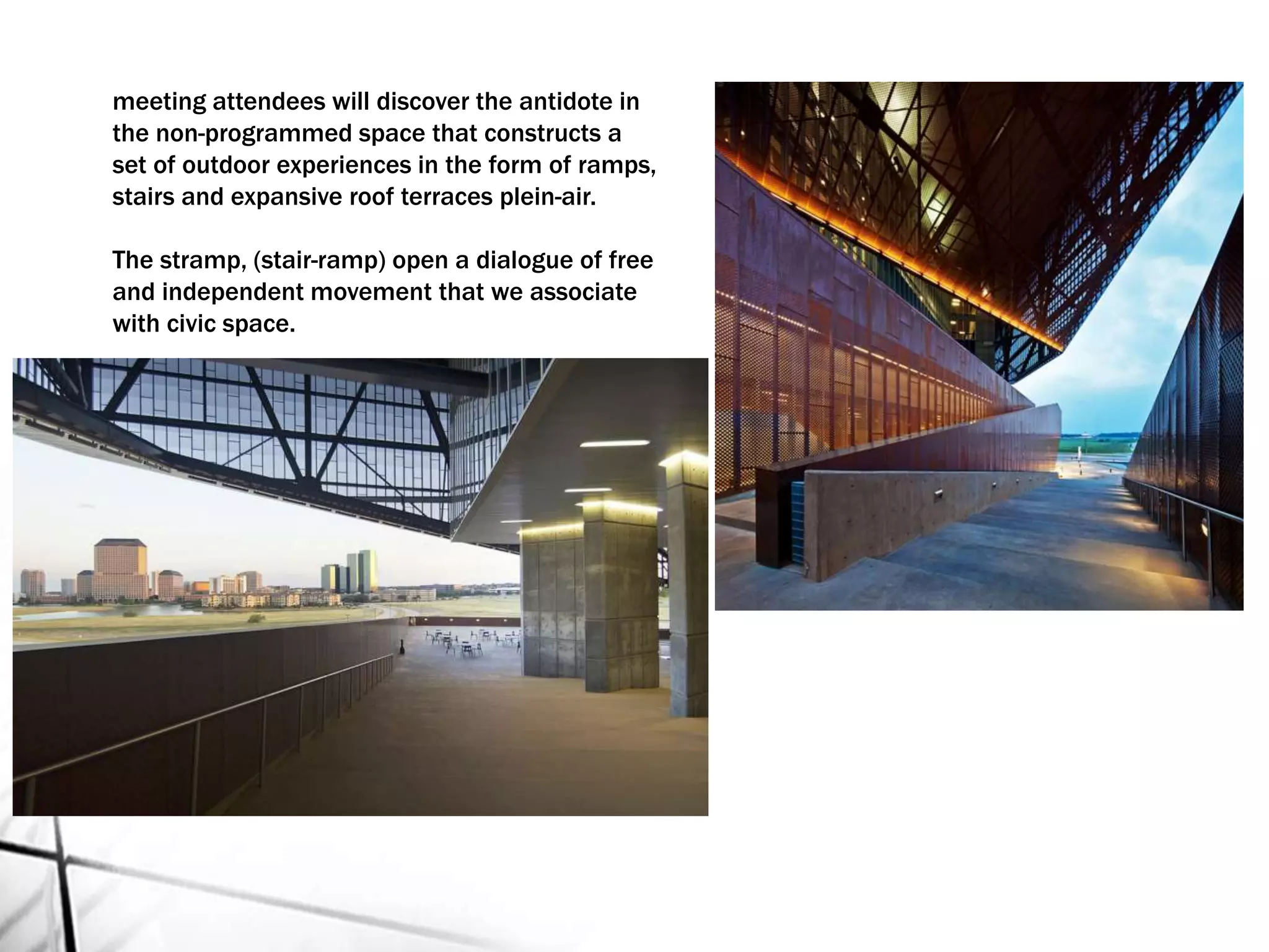 meeting attendees will discover the antidote in
the non-programmed space that constructs a
set of outdoor experiences in the form of ramps,
stairs and expansive roof terraces plein-air.
The stramp, (stair-ramp) open a dialogue of free
and independent movement that we associate
with civic space.
 