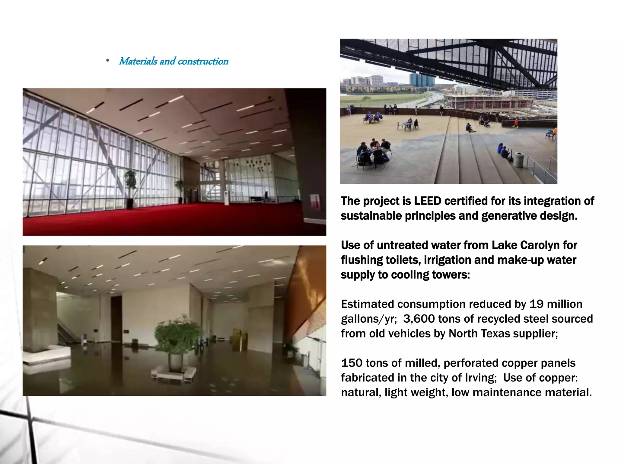 The project is LEED certified for its integration of
sustainable principles and generative design.
Use of untreated water from Lake Carolyn for
flushing toilets, irrigation and make-up water
supply to cooling towers:
Estimated consumption reduced by 19 million
gallons/yr; 3,600 tons of recycled steel sourced
from old vehicles by North Texas supplier;
150 tons of milled, perforated copper panels
fabricated in the city of Irving; Use of copper:
natural, light weight, low maintenance material.
• Materials and construction
 