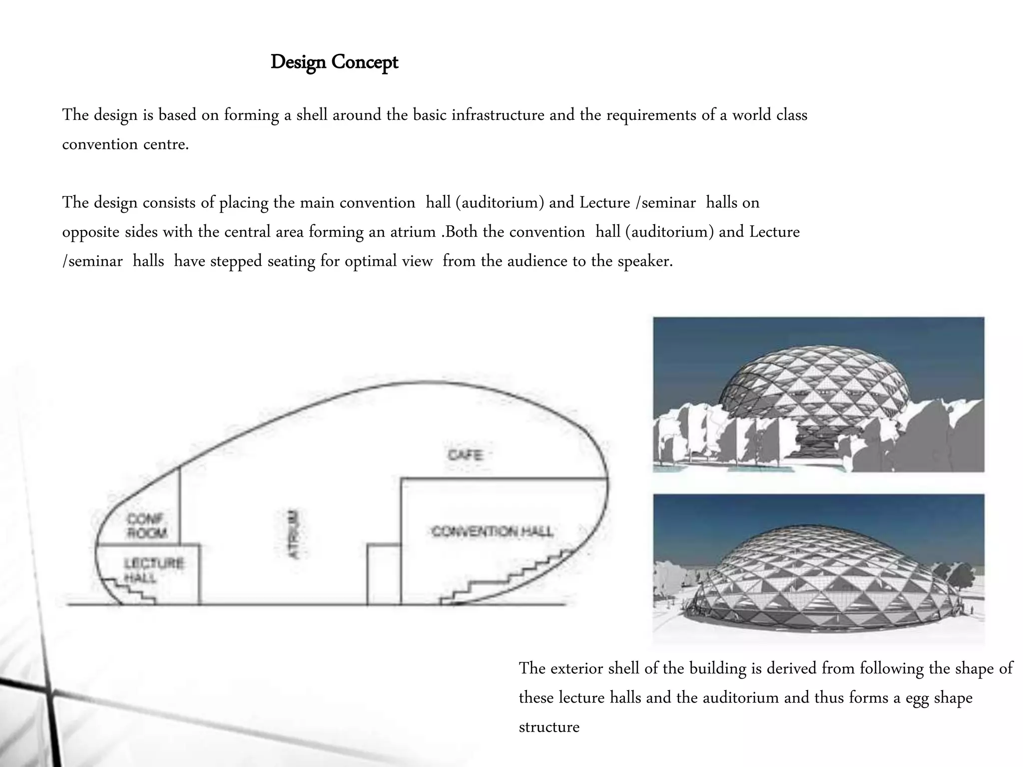 Design Concept
The design is based on forming a shell around the basic infrastructure and the requirements of a world class
convention centre.
The design consists of placing the main convention hall (auditorium) and Lecture /seminar halls on
opposite sides with the central area forming an atrium .Both the convention hall (auditorium) and Lecture
/seminar halls have stepped seating for optimal view from the audience to the speaker.
The exterior shell of the building is derived from following the shape of
these lecture halls and the auditorium and thus forms a egg shape
structure
 