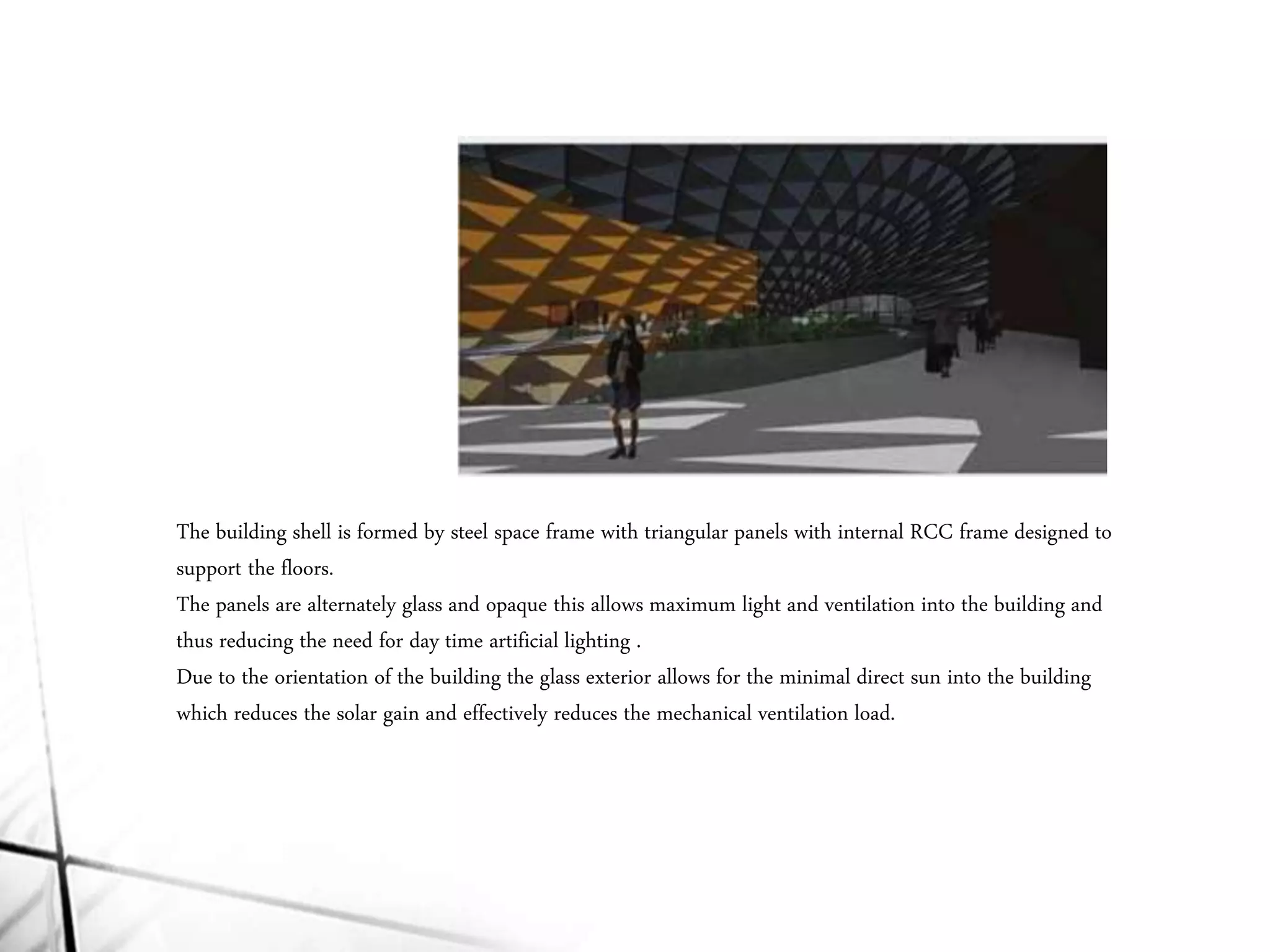 The building shell is formed by steel space frame with triangular panels with internal RCC frame designed to
support the floors.
The panels are alternately glass and opaque this allows maximum light and ventilation into the building and
thus reducing the need for day time artificial lighting .
Due to the orientation of the building the glass exterior allows for the minimal direct sun into the building
which reduces the solar gain and effectively reduces the mechanical ventilation load.
 