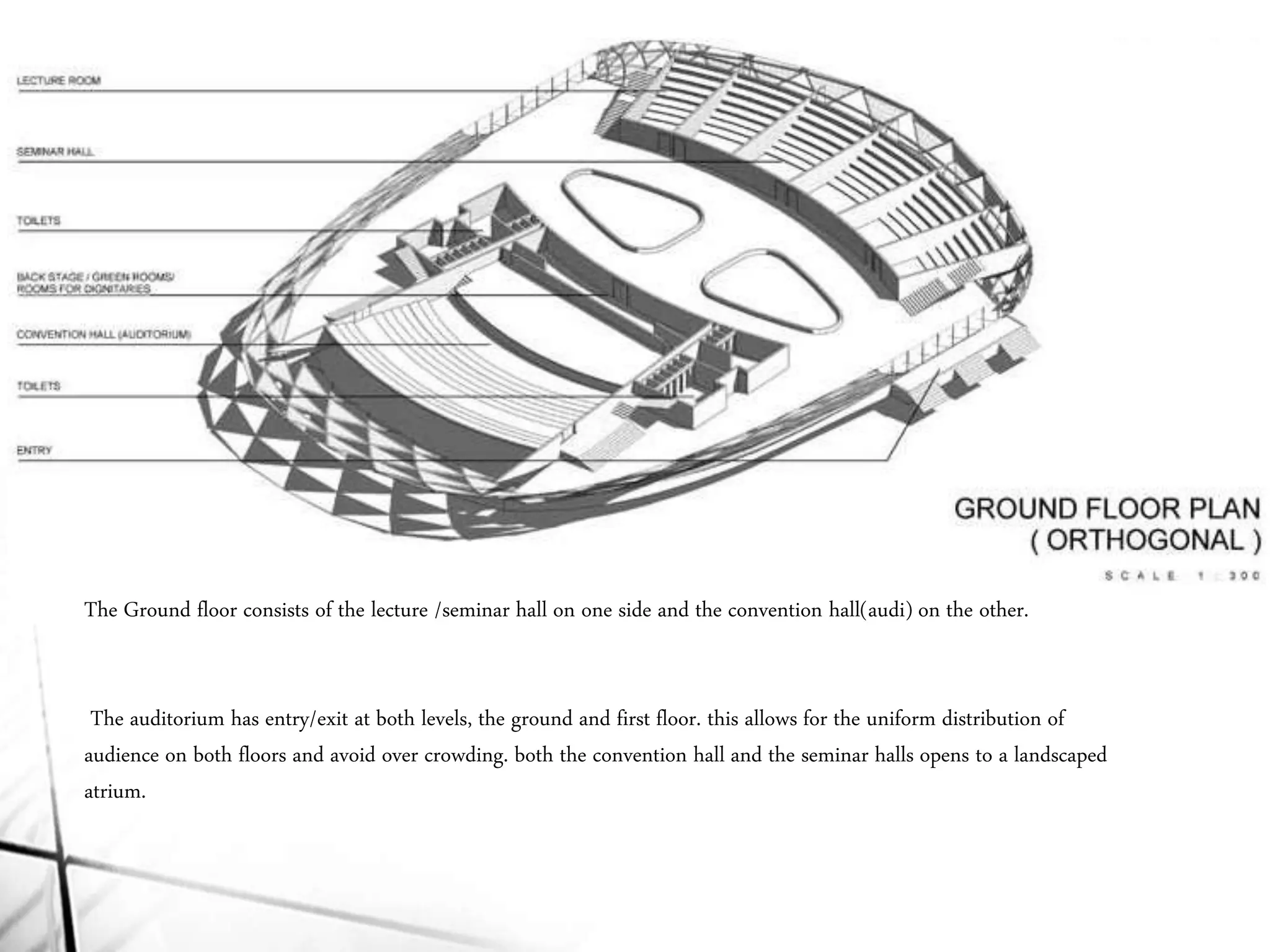 The Ground floor consists of the lecture /seminar hall on one side and the convention hall(audi) on the other.
The auditorium has entry/exit at both levels, the ground and first floor. this allows for the uniform distribution of
audience on both floors and avoid over crowding. both the convention hall and the seminar halls opens to a landscaped
atrium.
 