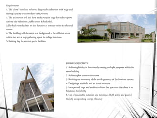 Requirements
1. The client’s need was to have a large scale auditorium with stage and
seating capacity to accomodate 4500 persons.
2. The auditorium will also have multi-purpose usage for indoor sports
activity like badminton , table-tennis & basketball.
3.The backroom facilities to also function as seminar rooms & rehearsal
rooms.
4. The building will also serve as a background to the athletics arena
which also acts a large gathering space for college functions.
5. Saluting bay for exterior sports facilities.
DESIGN OBJECTIVES
1. Achieving fluidity in functions by serving multiple purposes within the
same building.
2. Achieving low construction costs
3. Breaking the monotony of the sterile geometry of the Institute campus
4. Designing a symbolic and an iconic structure
5. Incorporated large and ambient column free spaces so that there is no
hindrance to visibility
6. Use of sustainable materials and techniques (both active and passive)
thereby incorporating energy efficiency
 