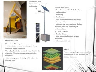 • Use of renewable energy sources.
• Conservation and protection of fertile top soil during
construction and post construction.
• Use of fly ash content in for concrete works, plastering etc.
• Plantation of Evergreen trees and native trees for low
maintenance.
• Solid waste segregation for Bio-degradable and non-Bio
degradable waste.
PASSIVE STRATEGIES
• Thermal mass; aerated blocks/ hollow blocks
• Insulated roofing.
• Sun shading.
• Trees for shade.
• Green parking-minimizing the hard surface.
• Hollow glass blocks.
• Minimizing heat gain & maximizing day light
in common public areas and backstage &
pre-functional areas.
ACTIVE STRATEGIES
• Recycling of water.
• Storm water retained on site to recharge
groundwater.
• Adherence to ECBC code.SAILENT FEATURES
SOLAR LIGHTING
To minimise energy consumption
in the campus
PAVERS
As access to car parking slots and intermediate
road network to cut heat island effect and
minimise bitumen top
 