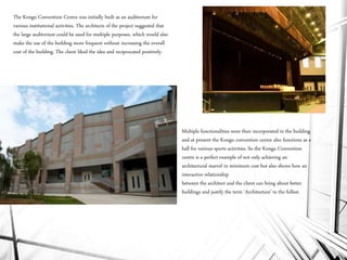 The Kongu Convention Centre was initially built as an auditorium for
various institutional activities. The architects of the project suggested that
the large auditorium could be used for multiple purposes, which would also
make the use of the building more frequent without increasing the overall
cost of the building. The client liked the idea and reciprocated positively.
Multiple functionalities were then incorporated in the building
and at present the Kongu convention centre also functions as a
hall for various sports activities. So the Kongu Convention
centre is a perfect example of not only achieving an
architectural marvel in minimum cost but also shows how an
interactive relationship
between the architect and the client can bring about better
buildings and justify the term ‘Architecture’ to the fullest.
 