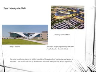 Hamburg architects BRT’s
The design intent for the shape of the building ensemble and the sculptural roof was the shape and lightness of
the chador, a semi-circular cloth worn by Muslim women as a mantle that exposes only the face or parts of it.
This Project occupies approximately 75 ha, with
a total built surface about 200.000 m2.
Zayed University, Abu Dhabi
Design Objectives
 