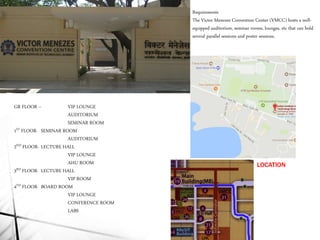 LOCATION
GR FLOOR – VIP LOUNGE
AUDITORIUM
SEMINAR ROOM
1ST FLOOR- SEMINAR ROOM
AUDITORIUM
2ND FLOOR- LECTURE HALL
VIP LOUNGE
AHU ROOM
3RD FLOOR- LECTURE HALL
VIP ROOM
4TH FLOOR- BOARD ROOM
VIP LOUNGE
CONFERENCE ROOM
LABS
Requirements
The Victor Menezes Convention Center (VMCC) hosts a well-
equipped auditorium, seminar rooms, lounges, etc that can hold
several parallel sessions and poster sessions.
 