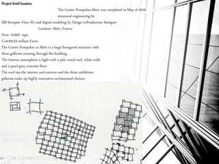 Project brief-location
The Centre Pompidou-Metz was completed in May of 2010
structural engineering by
SJB Kempter Fitze AG and digital modeling by Design toProduction Stuttgart
Location: Metz, France
Area: 10,660 sqm
Cost:69.33 million Euros
The Centre Pompidou in Metz is a large hexagonal structure with
three galleries running through the building.
The Interior atmosphere is light with a pale wood roof, white walls
and a pearl-grey concrete floor.
The roof ties the interior and exterior and the three exhibition
galleries make up highly innovative architectural choices
 