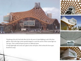 The glazing at the end of each tube allows for the only source of natural lighting in each of the three
galleries, which utilize large curtains specially designed to control the amount of direct natural light into
each space. These cantilevered spaces puncture an additional system
of simple lightweight steel trusses and a glazed curtain wall system, which encloses the forum space
beneath the canopy
 