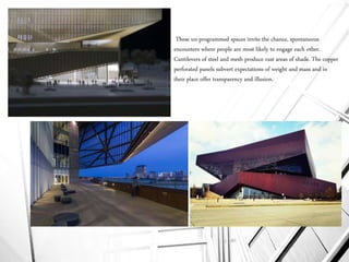 These un-programmed spaces invite the chance, spontaneous
encounters where people are most likely to engage each other.
Cantilevers of steel and mesh produce vast areas of shade. The copper
perforated panels subvert expectations of weight and mass and in
their place offer transparency and illusion.
 