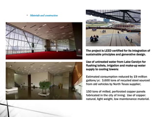 The project is LEED certified for its integration of
sustainable principles and generative design.
Use of untreated water from Lake Carolyn for
flushing toilets, irrigation and make-up water
supply to cooling towers:
Estimated consumption reduced by 19 million
gallons/yr; 3,600 tons of recycled steel sourced
from old vehicles by North Texas supplier;
150 tons of milled, perforated copper panels
fabricated in the city of Irving; Use of copper:
natural, light weight, low maintenance material.
• Materials and construction
 