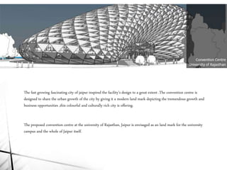 The fast growing fascinating city of jaipur inspired the facility’s design to a great extent .The convention centre is
designed to share the urban growth of the city by giving it a modern land mark depicting the tremendous growth and
business opportunities ,this colourful and culturally rich city is offering.
The proposed convention centre at the university of Rajasthan, Jaipur is envisaged as an land mark for the university
campus and the whole of Jaipur itself.
 