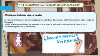  14 NECESIDADES BÁSICAS SEGÚNVIRGINIAHENDERSON
Eliminar por todas las vías corporales
El número de micciones es adecuada pero tiene perdidas de orina que ella lo relaciona que es por culpa de
los partos.
Su hija añade que se orina a veces debido a que no va al baño con la frecuencia que debería. Usa
absorbentes prescritos por enfermería.
 