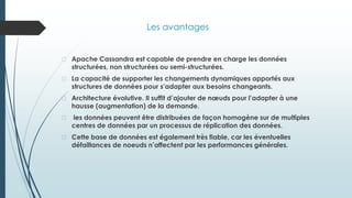 Les avantages
� Apache Cassandra est capable de prendre en charge les données
structurées, non structurées ou semi-structurées.
� La capacité de supporter les changements dynamiques apportés aux
structures de données pour s’adapter aux besoins changeants.
� Architecture évolutive. Il suffit d’ajouter de nœuds pour l’adapter à une
hausse (augmentation) de la demande.
� les données peuvent être distribuées de façon homogène sur de multiples
centres de données par un processus de réplication des données.
� Cette base de données est également très fiable, car les éventuelles
défaillances de noeuds n’affectent par les performances générales.
 