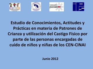Estudio de Conocimientos, Actitudes y
   Prácticas en materia de Patrones de
Crianza y utilización del Castigo Físico por
   parte de las personas encargadas de
 cuido de niños y niñas de los CEN-CINAI

                   Junio 2012
 
