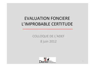 EVALUATION FONCIERE
L’IMPROBABLE CERTITUDE

    COLLOQUE DE L’ADEF
        8 juin 2012




                         1
 
