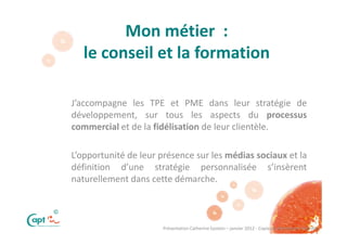 Mon métier :
       le conseil et la formation

    J’accompagne les TPE et PME dans leur stratégie de
    développement, sur tous les aspects du processus
    commercial et de la fidélisation de leur clientèle.

    L’opportunité de leur présence sur les médias sociaux et la
    définition d’une stratégie personnalisée s’insèrent
    naturellement dans cette démarche.


©

                          Présentation Catherine Epstein – janvier 2012 - Copie ou distribution interdite
 