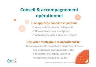 Conseil & accompagnement
           opérationnel
          Une approche concrète et pérenne
             Analyse de la situation / diagnostic
             Recommandations stratégiques
             Accompagnement à la mise en œuvre

      Une vision stratégique et opérationnelle
      Grâce à ma double compétence marketing et vente
           Une expérience professionnelle riche
           à des postes marketing, ventes et
©
           management d’équipes (25 ans)
                     Présentation Catherine Epstein – janvier 2012 - Copie ou distribution interdite
 