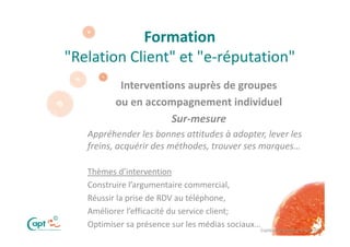 Formation
    "Relation Client" et "e-réputation"
               Interventions auprès de groupes
              ou en accompagnement individuel
                          Sur-mesure
       Appréhender les bonnes attitudes à adopter, lever les
       freins, acquérir des méthodes, trouver ses marques…

       Thèmes d’intervention
       Construire l’argumentaire commercial,
       Réussir la prise de RDV au téléphone,
       Améliorer l’efficacité du service client;
©
       Optimiser sa présence sur les médias sociaux…
                                                   Copie ou distribution interdite
 