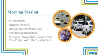 Morning Session
• Introductions
• Opening Remarks
• Mission Statement and Role
• CAV 101: An Orientation
• Overview: Miami-Dade County “Ollie”
Pilot Project with IBM/Local Motors
 