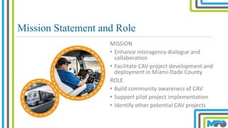 Mission Statement and Role
MISSION
• Enhance interagency dialogue and
collaboration
• Facilitate CAV project development and
deployment in Miami-Dade County
ROLE
• Build community awareness of CAV
• Support pilot project implementation
• Identify other potential CAV projects
 