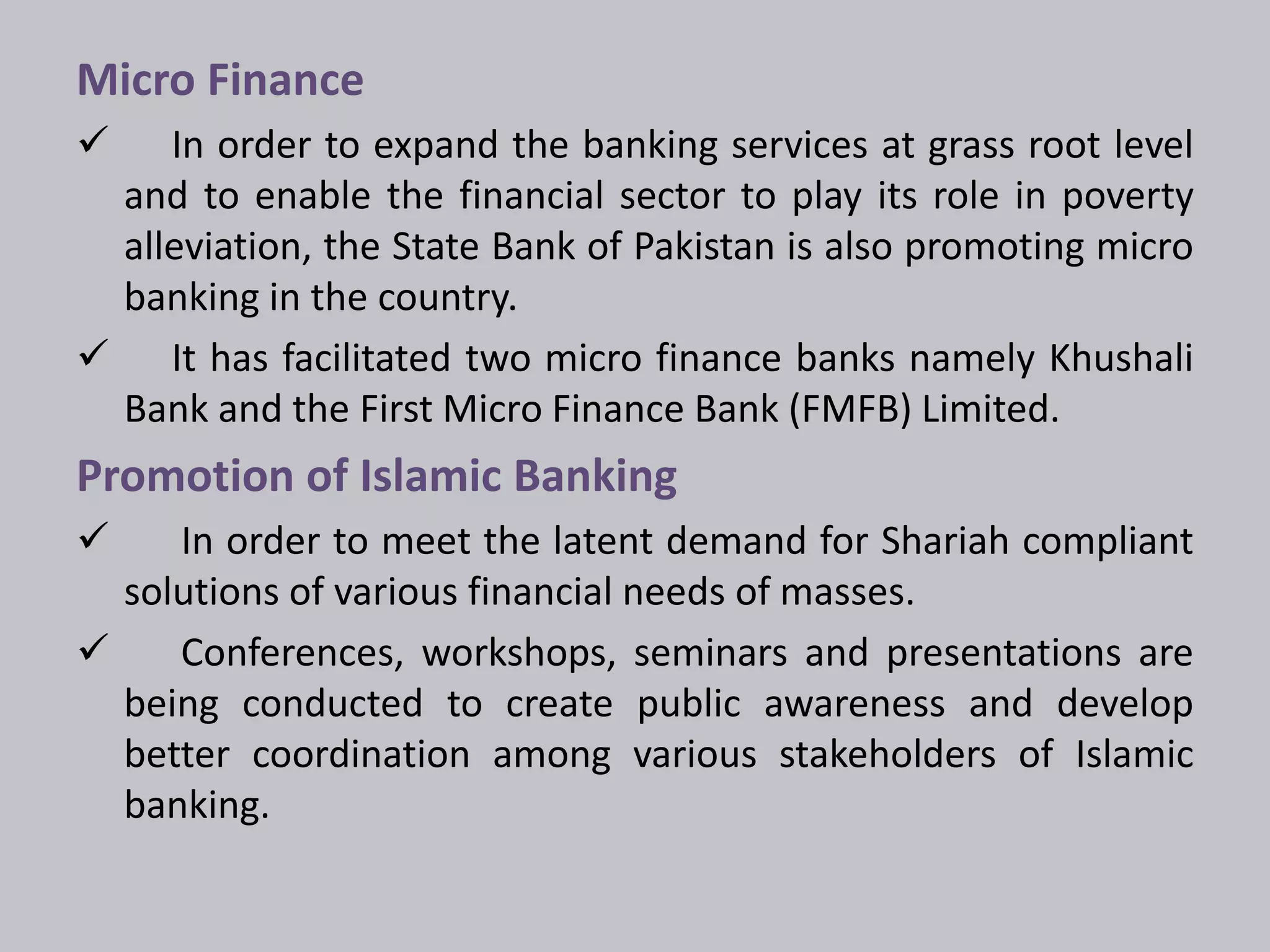 Micro Finance 
 In order to expand the banking services at grass root level 
and to enable the financial sector to play its role in poverty 
alleviation, the State Bank of Pakistan is also promoting micro 
banking in the country. 
 It has facilitated two micro finance banks namely Khushali 
Bank and the First Micro Finance Bank (FMFB) Limited. 
Promotion of Islamic Banking 
 In order to meet the latent demand for Shariah compliant 
solutions of various financial needs of masses. 
 Conferences, workshops, seminars and presentations are 
being conducted to create public awareness and develop 
better coordination among various stakeholders of Islamic 
banking. 
 