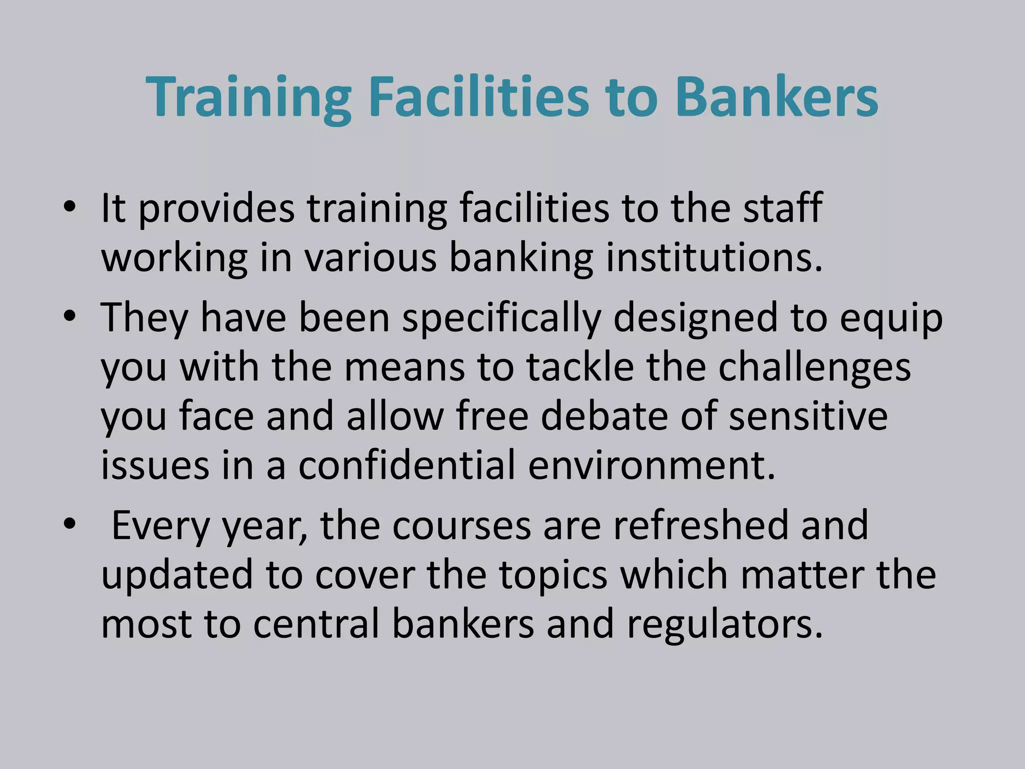 Training Facilities to Bankers 
• It provides training facilities to the staff 
working in various banking institutions. 
• They have been specifically designed to equip 
you with the means to tackle the challenges 
you face and allow free debate of sensitive 
issues in a confidential environment. 
• Every year, the courses are refreshed and 
updated to cover the topics which matter the 
most to central bankers and regulators. 
 