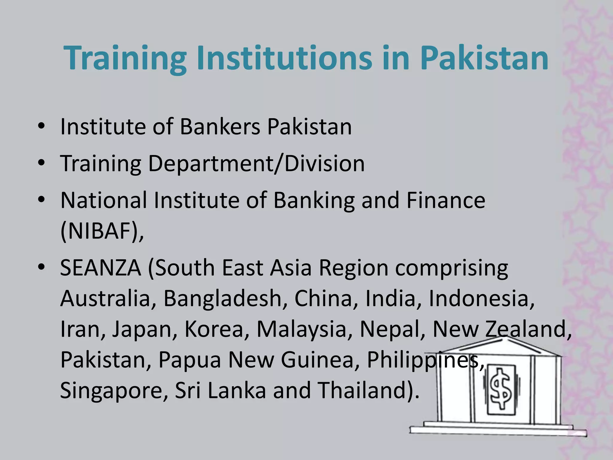 Training Institutions in Pakistan 
• Institute of Bankers Pakistan 
• Training Department/Division 
• National Institute of Banking and Finance 
(NIBAF), 
• SEANZA (South East Asia Region comprising 
Australia, Bangladesh, China, India, Indonesia, 
Iran, Japan, Korea, Malaysia, Nepal, New Zealand, 
Pakistan, Papua New Guinea, Philippines, 
Singapore, Sri Lanka and Thailand). 
 