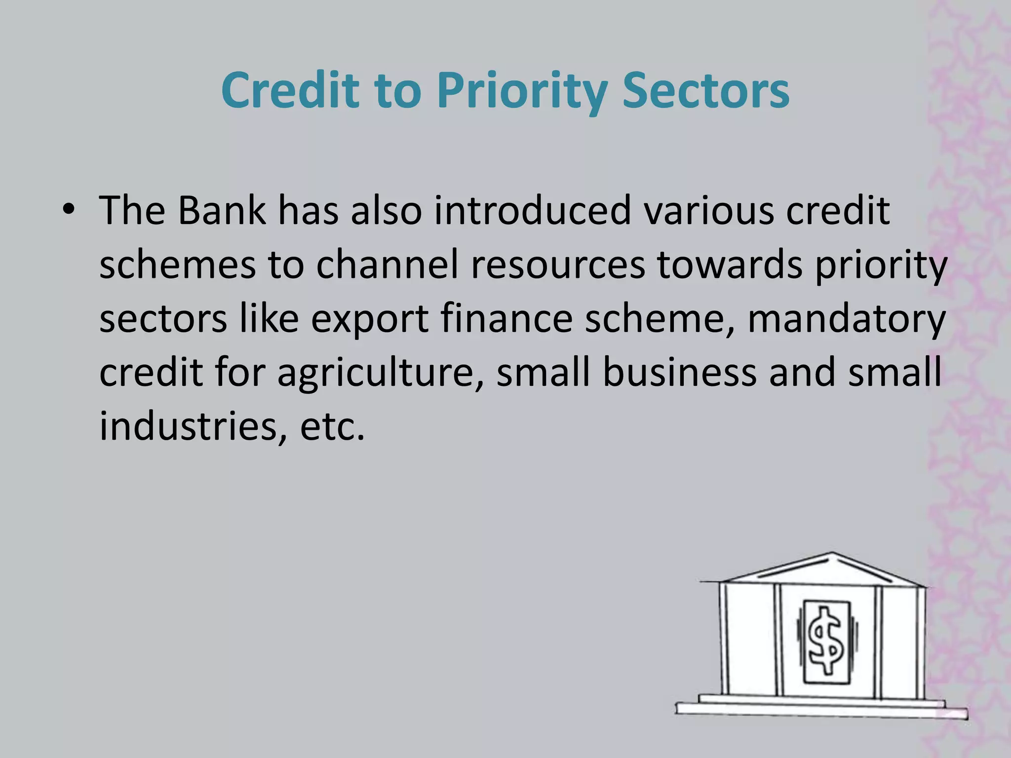 Credit to Priority Sectors 
• The Bank has also introduced various credit 
schemes to channel resources towards priority 
sectors like export finance scheme, mandatory 
credit for agriculture, small business and small 
industries, etc. 
 