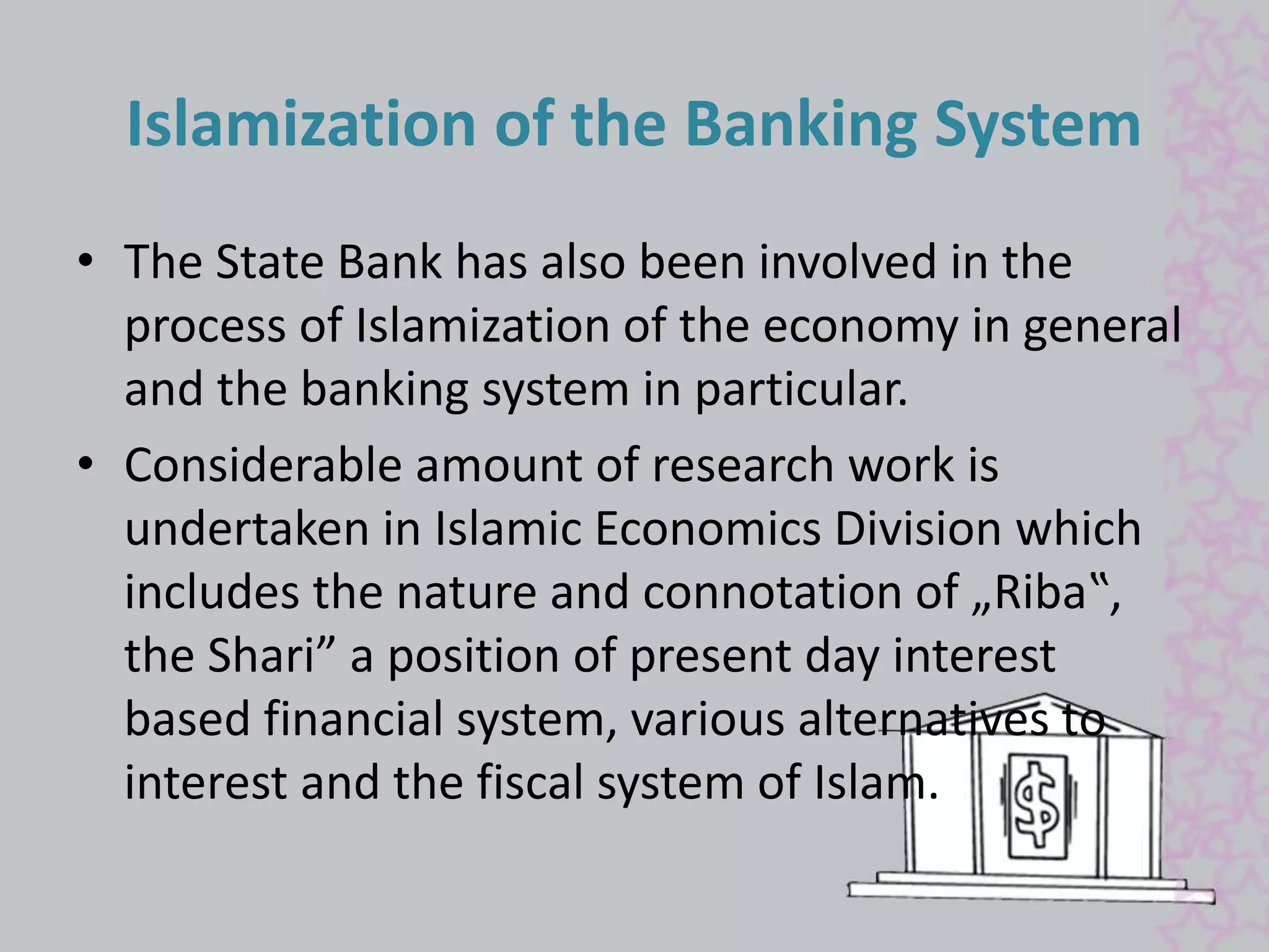 Islamization of the Banking System 
• The State Bank has also been involved in the 
process of Islamization of the economy in general 
and the banking system in particular. 
• Considerable amount of research work is 
undertaken in Islamic Economics Division which 
includes the nature and connotation of „Riba‟, 
the Shari” a position of present day interest 
based financial system, various alternatives to 
interest and the fiscal system of Islam. 
 