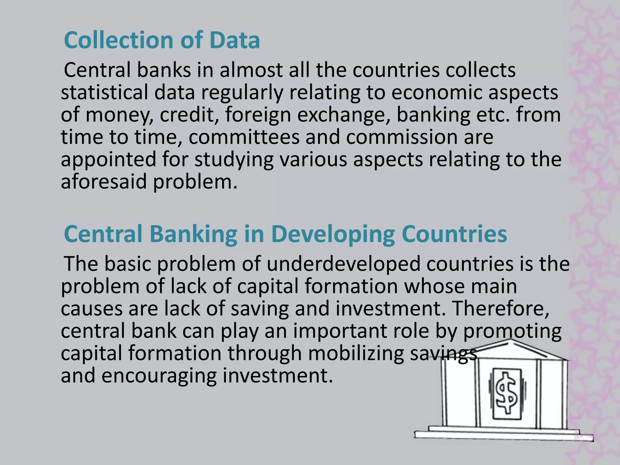 Collection of Data 
Central banks in almost all the countries collects 
statistical data regularly relating to economic aspects 
of money, credit, foreign exchange, banking etc. from 
time to time, committees and commission are 
appointed for studying various aspects relating to the 
aforesaid problem. 
Central Banking in Developing Countries 
The basic problem of underdeveloped countries is the 
problem of lack of capital formation whose main 
causes are lack of saving and investment. Therefore, 
central bank can play an important role by promoting 
capital formation through mobilizing savings 
and encouraging investment. 
 