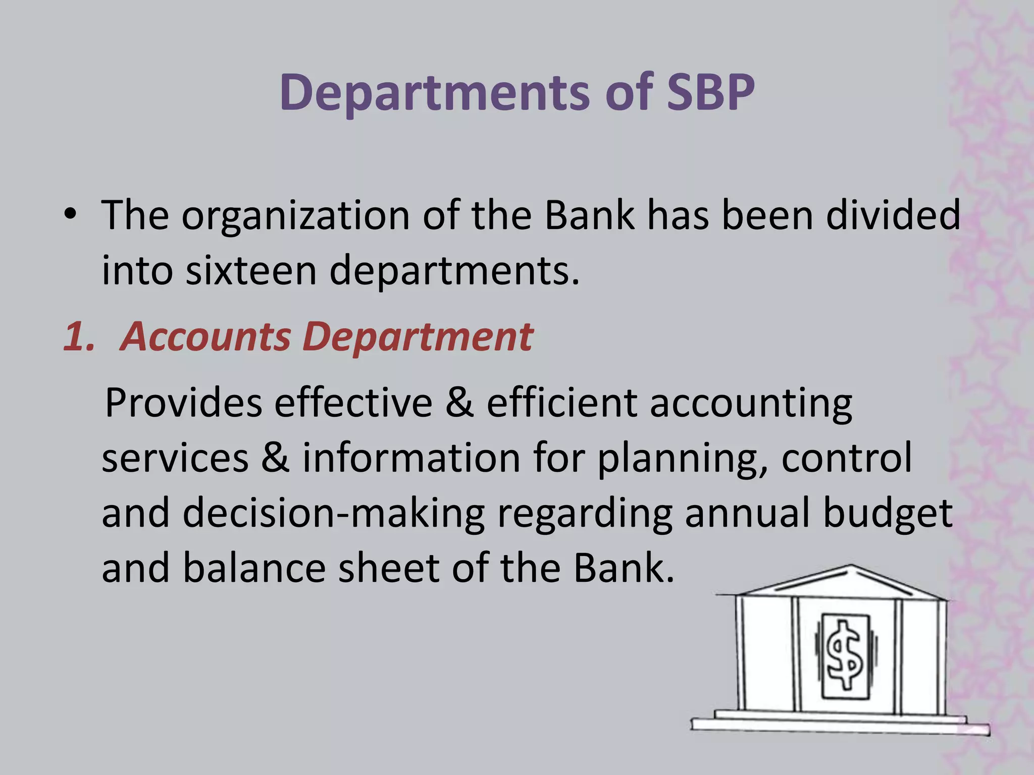 Departments of SBP 
• The organization of the Bank has been divided 
into sixteen departments. 
1. Accounts Department 
Provides effective & efficient accounting 
services & information for planning, control 
and decision-making regarding annual budget 
and balance sheet of the Bank. 
 