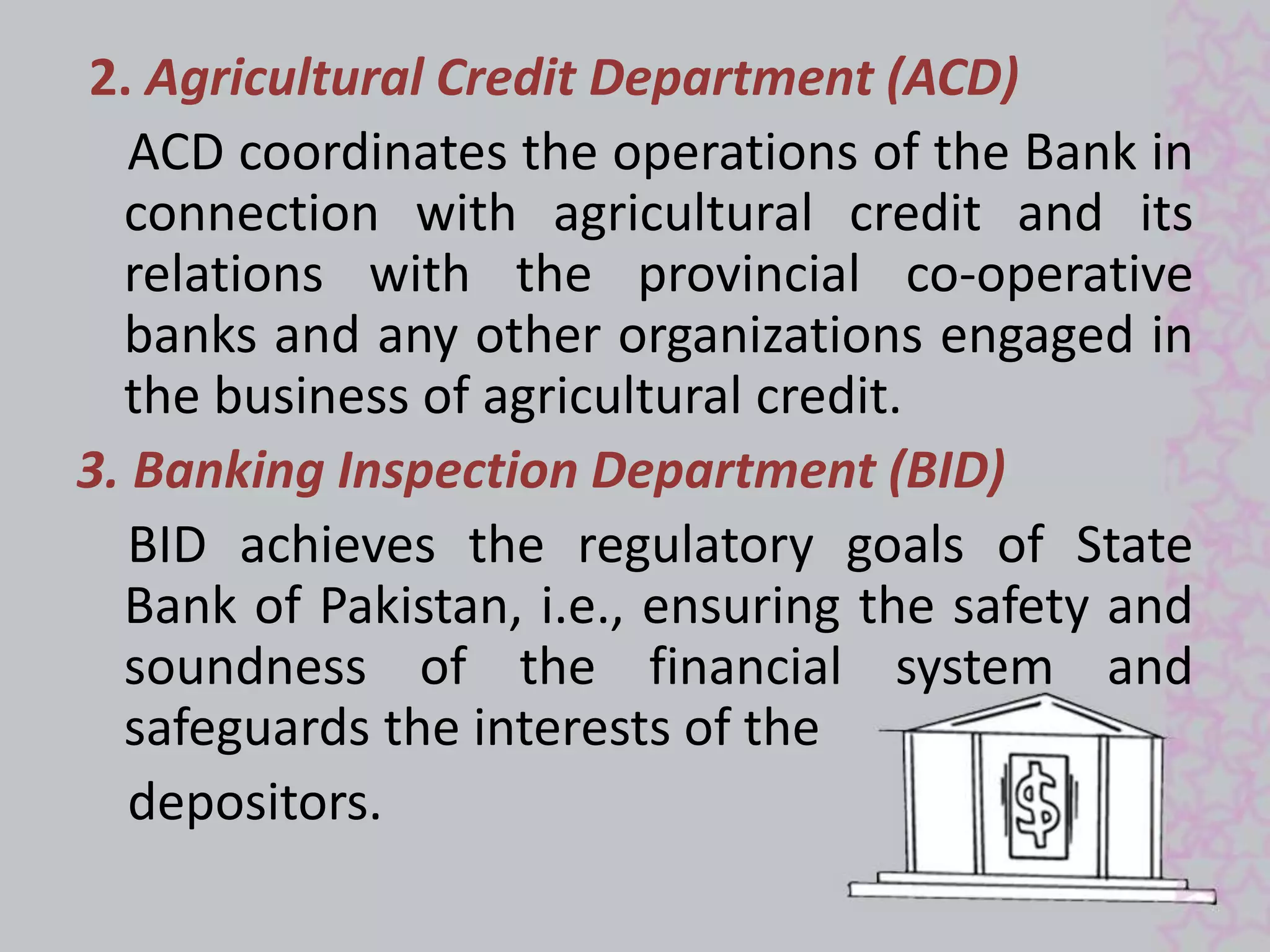 2. Agricultural Credit Department (ACD) 
ACD coordinates the operations of the Bank in 
connection with agricultural credit and its 
relations with the provincial co-operative 
banks and any other organizations engaged in 
the business of agricultural credit. 
3. Banking Inspection Department (BID) 
BID achieves the regulatory goals of State 
Bank of Pakistan, i.e., ensuring the safety and 
soundness of the financial system and 
safeguards the interests of the 
depositors. 
 