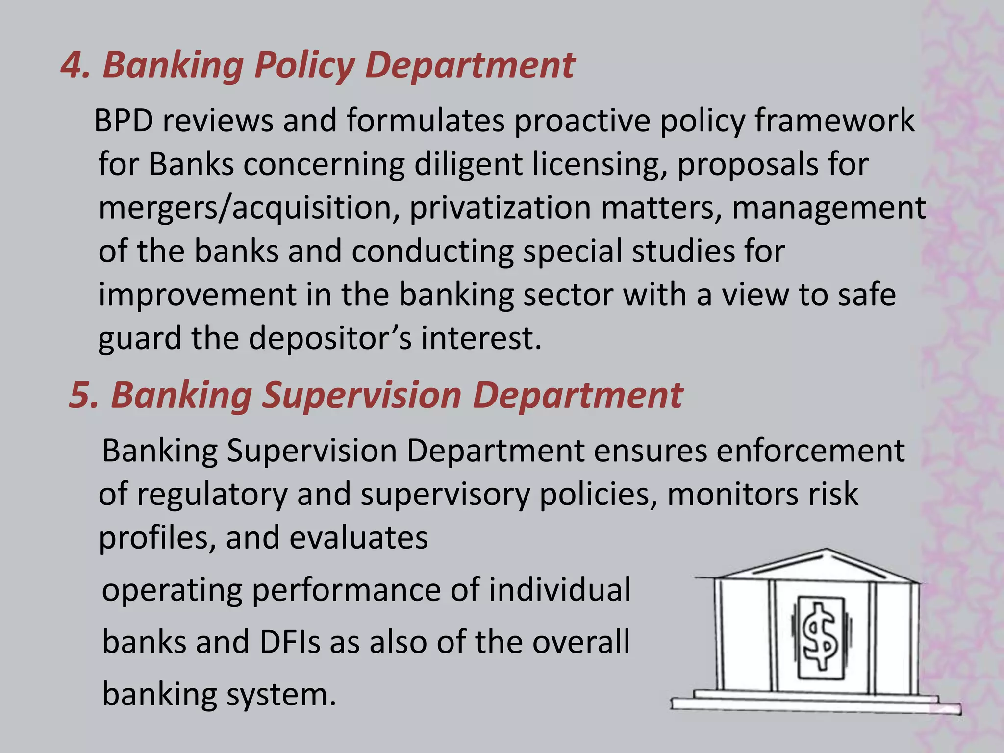4. Banking Policy Department 
BPD reviews and formulates proactive policy framework 
for Banks concerning diligent licensing, proposals for 
mergers/acquisition, privatization matters, management 
of the banks and conducting special studies for 
improvement in the banking sector with a view to safe 
guard the depositor’s interest. 
5. Banking Supervision Department 
Banking Supervision Department ensures enforcement 
of regulatory and supervisory policies, monitors risk 
profiles, and evaluates 
operating performance of individual 
banks and DFIs as also of the overall 
banking system. 
 
