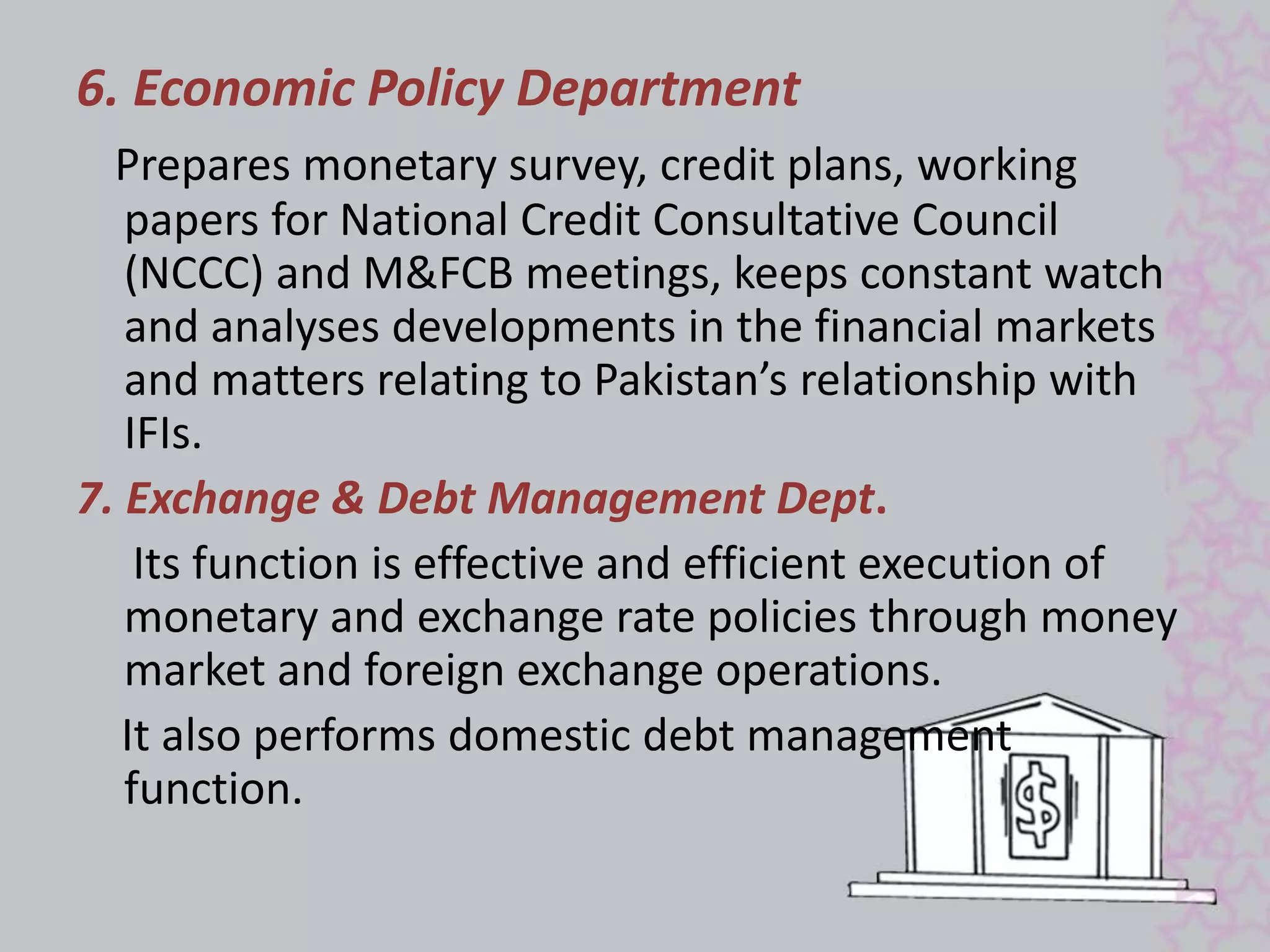 6. Economic Policy Department 
Prepares monetary survey, credit plans, working 
papers for National Credit Consultative Council 
(NCCC) and M&FCB meetings, keeps constant watch 
and analyses developments in the financial markets 
and matters relating to Pakistan’s relationship with 
IFIs. 
7. Exchange & Debt Management Dept. 
Its function is effective and efficient execution of 
monetary and exchange rate policies through money 
market and foreign exchange operations. 
It also performs domestic debt management 
function. 
 