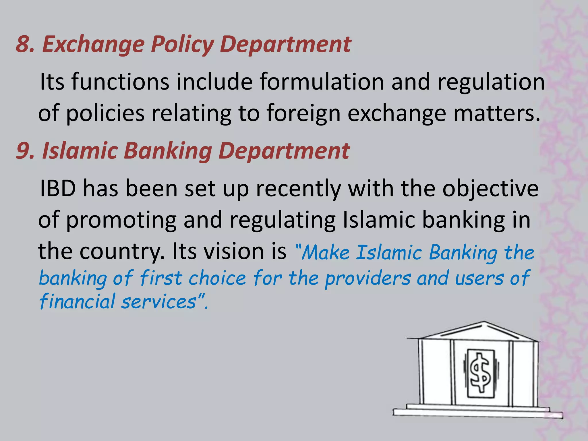 8. Exchange Policy Department 
Its functions include formulation and regulation 
of policies relating to foreign exchange matters. 
9. Islamic Banking Department 
IBD has been set up recently with the objective 
of promoting and regulating Islamic banking in 
the country. Its vision is “Make Islamic Banking the 
banking of first choice for the providers and users of 
financial services”. 
 
