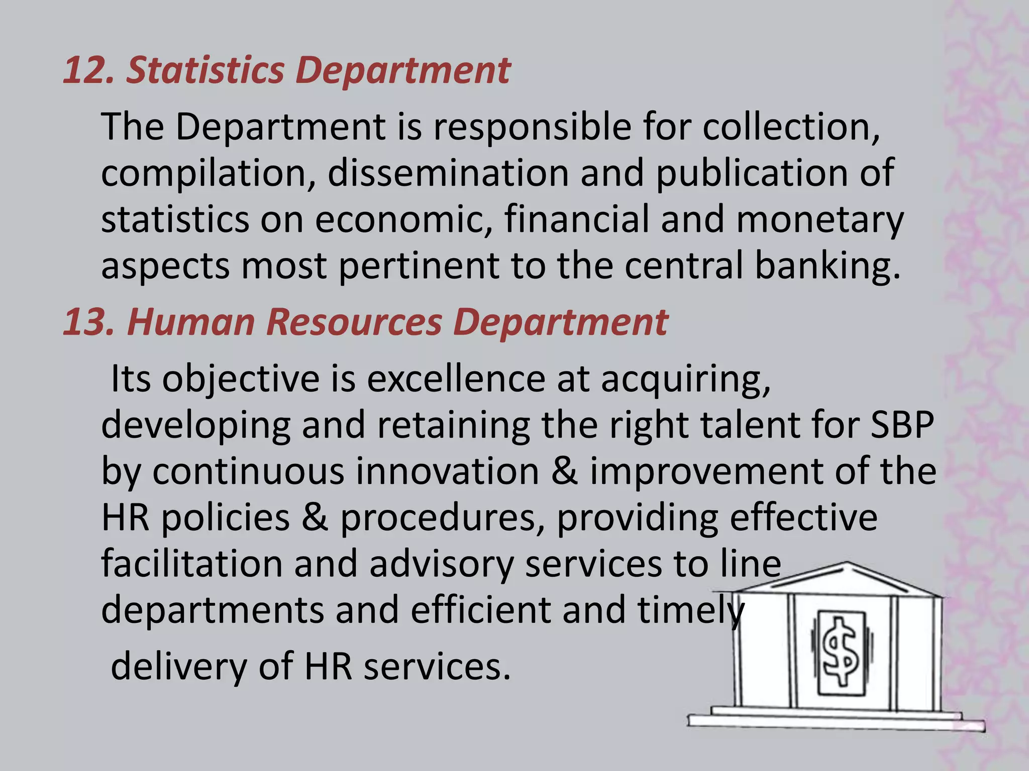 12. Statistics Department 
The Department is responsible for collection, 
compilation, dissemination and publication of 
statistics on economic, financial and monetary 
aspects most pertinent to the central banking. 
13. Human Resources Department 
Its objective is excellence at acquiring, 
developing and retaining the right talent for SBP 
by continuous innovation & improvement of the 
HR policies & procedures, providing effective 
facilitation and advisory services to line 
departments and efficient and timely 
delivery of HR services. 
 