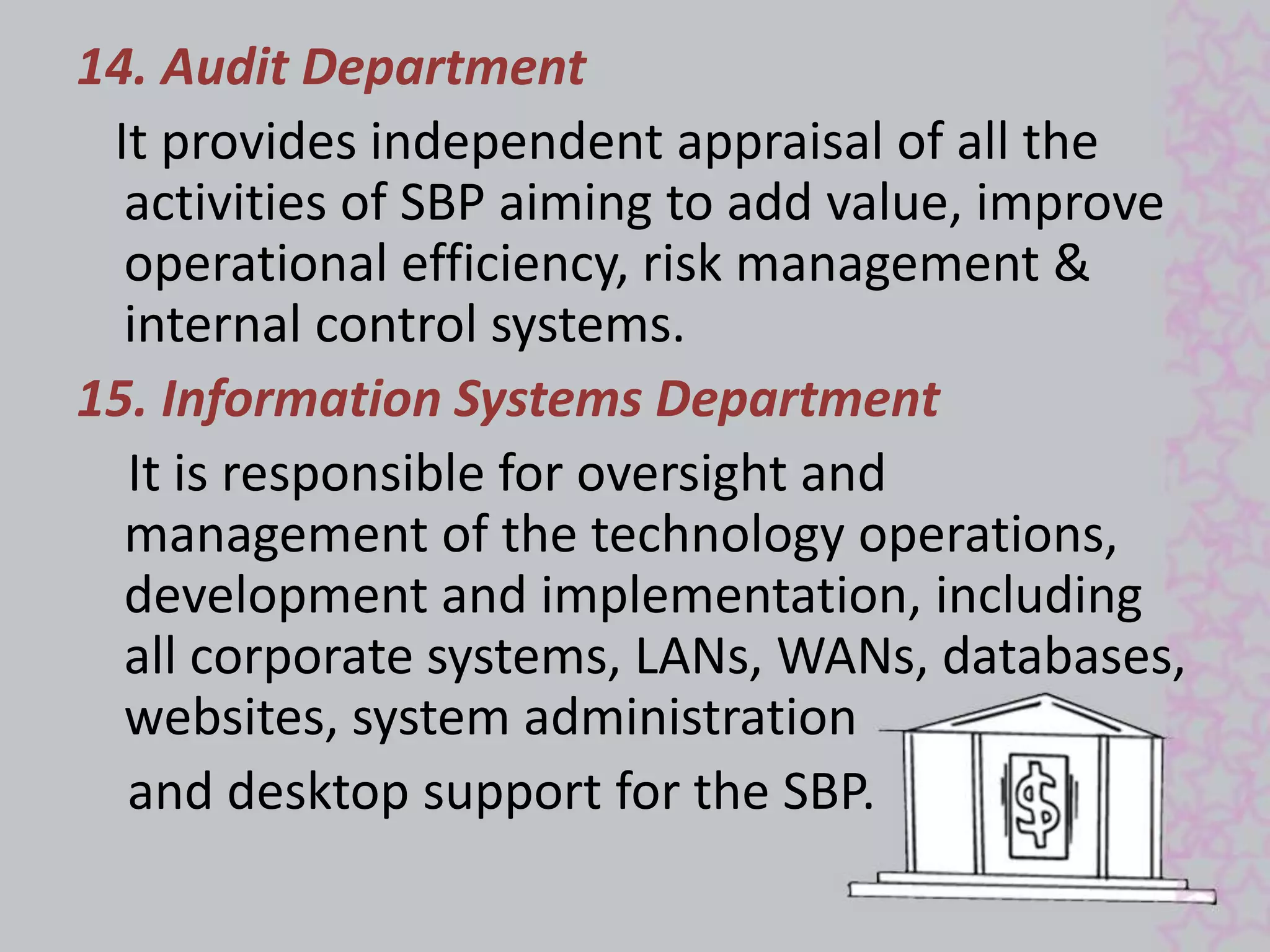 14. Audit Department 
It provides independent appraisal of all the 
activities of SBP aiming to add value, improve 
operational efficiency, risk management & 
internal control systems. 
15. Information Systems Department 
It is responsible for oversight and 
management of the technology operations, 
development and implementation, including 
all corporate systems, LANs, WANs, databases, 
websites, system administration 
and desktop support for the SBP. 
 