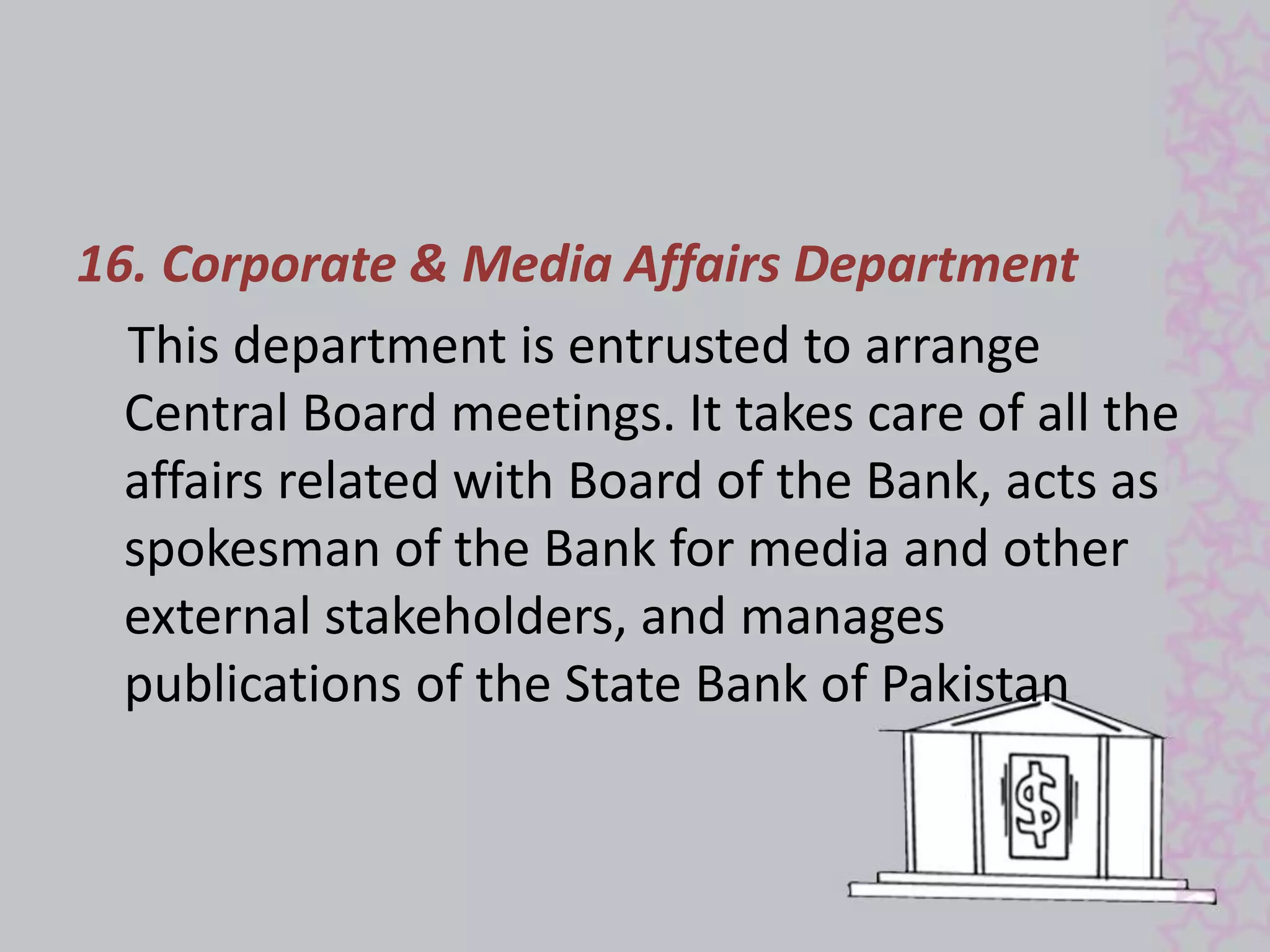 16. Corporate & Media Affairs Department 
This department is entrusted to arrange 
Central Board meetings. It takes care of all the 
affairs related with Board of the Bank, acts as 
spokesman of the Bank for media and other 
external stakeholders, and manages 
publications of the State Bank of Pakistan 
 