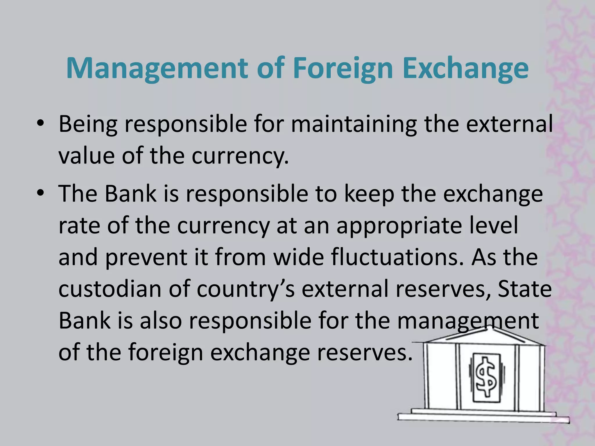 Management of Foreign Exchange 
• Being responsible for maintaining the external 
value of the currency. 
• The Bank is responsible to keep the exchange 
rate of the currency at an appropriate level 
and prevent it from wide fluctuations. As the 
custodian of country’s external reserves, State 
Bank is also responsible for the management 
of the foreign exchange reserves. 
 