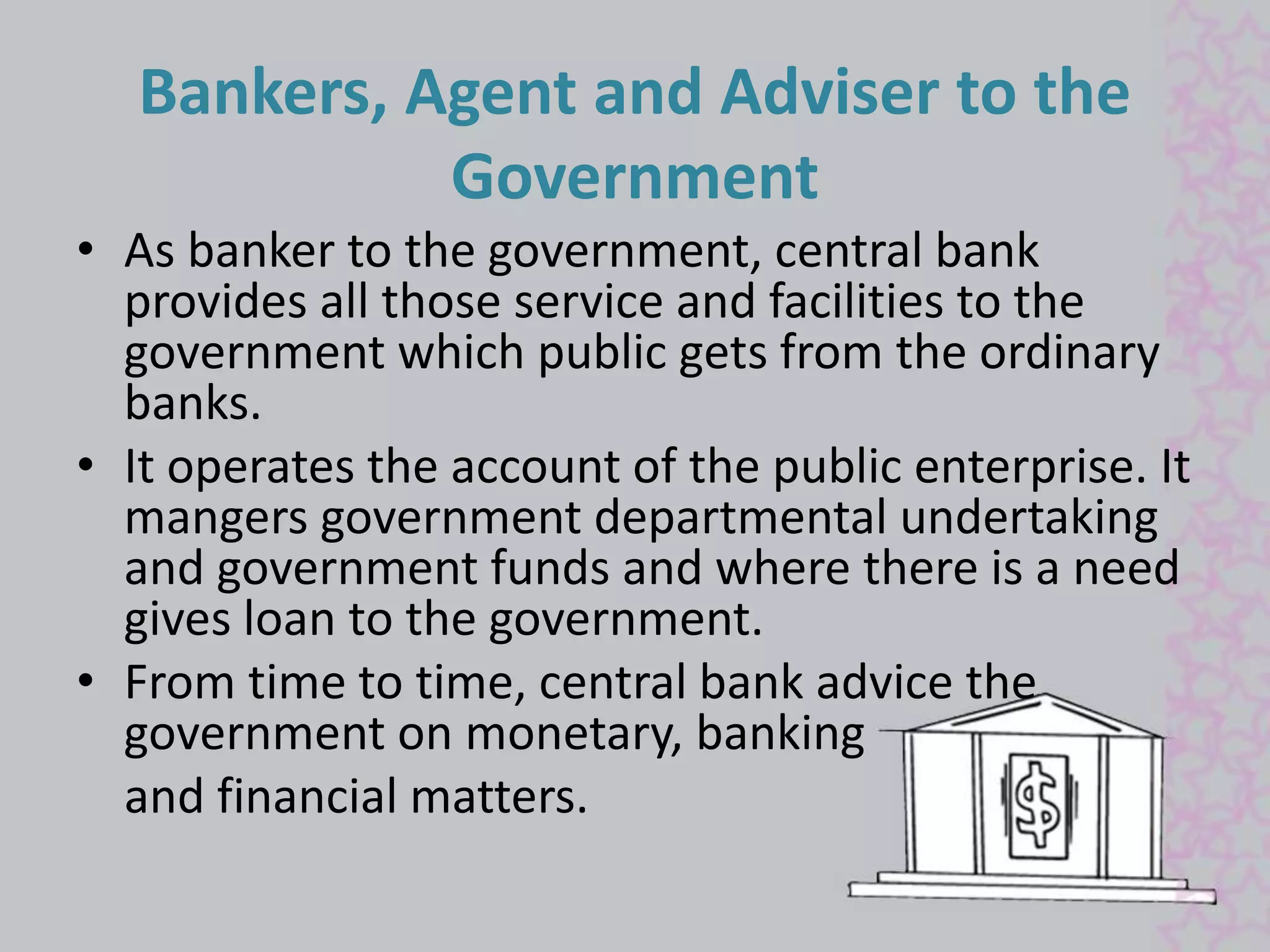 Bankers, Agent and Adviser to the 
Government 
• As banker to the government, central bank 
provides all those service and facilities to the 
government which public gets from the ordinary 
banks. 
• It operates the account of the public enterprise. It 
mangers government departmental undertaking 
and government funds and where there is a need 
gives loan to the government. 
• From time to time, central bank advice the 
government on monetary, banking 
and financial matters. 
 