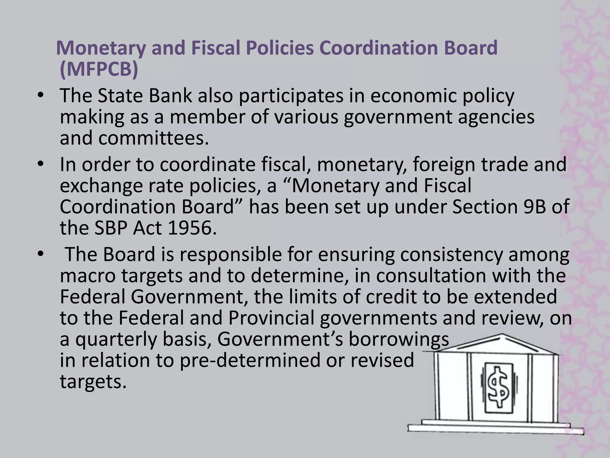 Monetary and Fiscal Policies Coordination Board 
(MFPCB) 
• The State Bank also participates in economic policy 
making as a member of various government agencies 
and committees. 
• In order to coordinate fiscal, monetary, foreign trade and 
exchange rate policies, a “Monetary and Fiscal 
Coordination Board” has been set up under Section 9B of 
the SBP Act 1956. 
• The Board is responsible for ensuring consistency among 
macro targets and to determine, in consultation with the 
Federal Government, the limits of credit to be extended 
to the Federal and Provincial governments and review, on 
a quarterly basis, Government’s borrowings 
in relation to pre-determined or revised 
targets. 
 