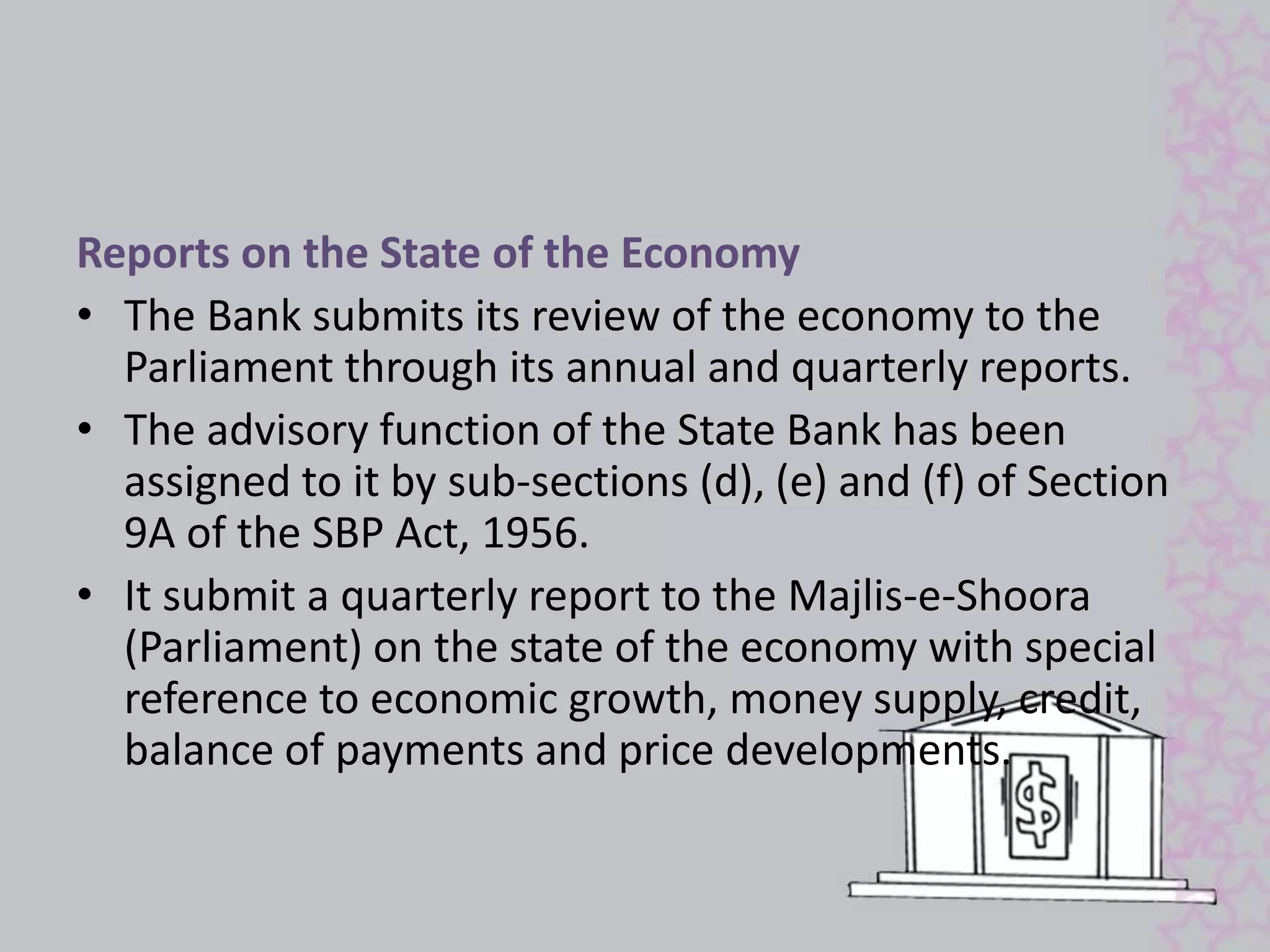 Reports on the State of the Economy 
• The Bank submits its review of the economy to the 
Parliament through its annual and quarterly reports. 
• The advisory function of the State Bank has been 
assigned to it by sub-sections (d), (e) and (f) of Section 
9A of the SBP Act, 1956. 
• It submit a quarterly report to the Majlis-e-Shoora 
(Parliament) on the state of the economy with special 
reference to economic growth, money supply, credit, 
balance of payments and price developments. 
 