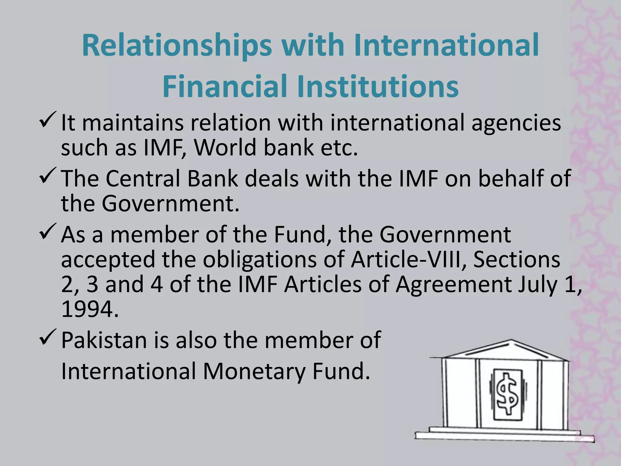 Relationships with International 
Financial Institutions 
 It maintains relation with international agencies 
such as IMF, World bank etc. 
 The Central Bank deals with the IMF on behalf of 
the Government. 
As a member of the Fund, the Government 
accepted the obligations of Article-VIII, Sections 
2, 3 and 4 of the IMF Articles of Agreement July 1, 
1994. 
Pakistan is also the member of 
International Monetary Fund. 
 
