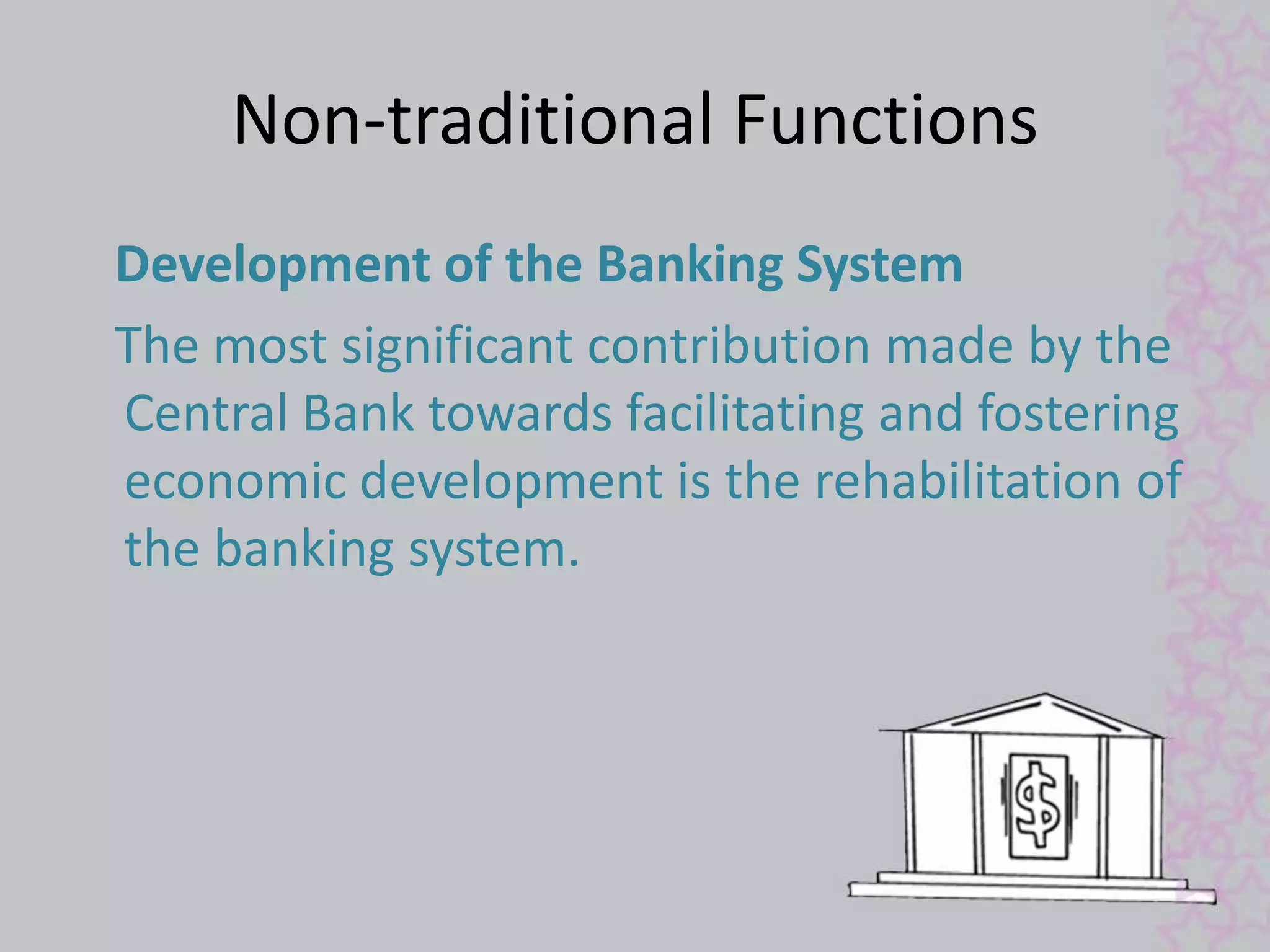 Non-traditional Functions 
Development of the Banking System 
The most significant contribution made by the 
Central Bank towards facilitating and fostering 
economic development is the rehabilitation of 
the banking system. 
 
